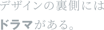 デザインの裏側にはドラマがある。