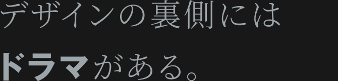 デザインの裏側にはドラマがある。